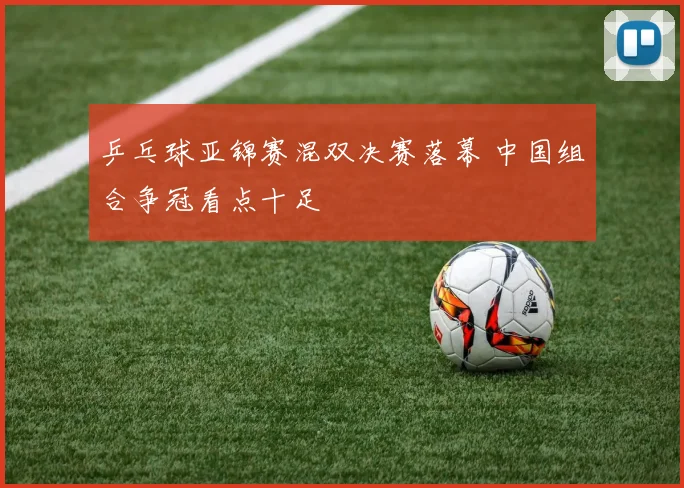 乒乓球亚锦赛混双决赛落幕 中国组合争冠看点十足