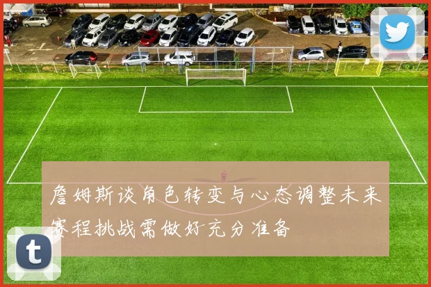 詹姆斯谈角色转变与心态调整未来赛程挑战需做好充分准备