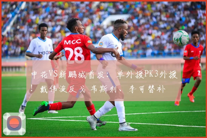 申花VS新鹏城首发：单外援PK3外援！戴伟浚反戈 韦斯利、李可替补