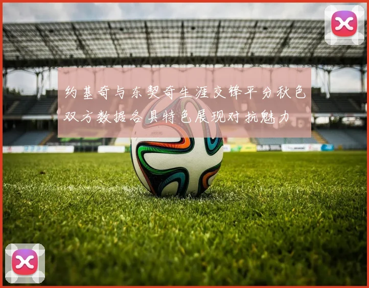 约基奇与东契奇生涯交锋平分秋色双方数据各具特色展现对抗魅力