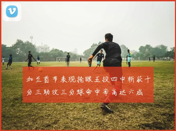 加兰首节表现抢眼五投四中斩获十分三助攻三分球命中率高达六成