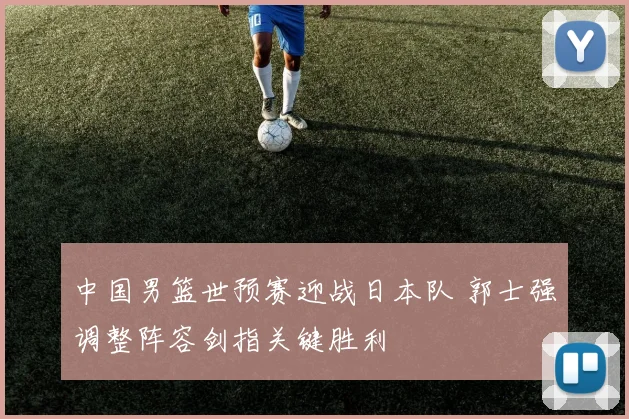 中国男篮世预赛迎战日本队 郭士强调整阵容剑指关键胜利