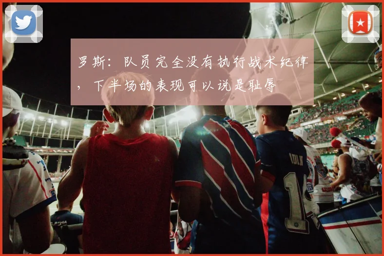 罗斯：队员完全没有执行战术纪律，下半场的表现可以说是耻辱