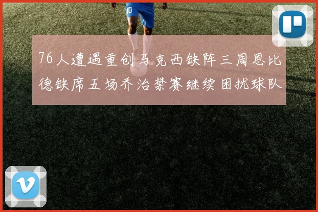 76人遭遇重创马克西缺阵三周恩比德缺席五场乔治禁赛继续困扰球队