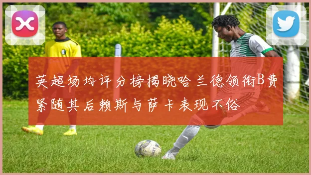 英超场均评分榜揭晓哈兰德领衔B费紧随其后赖斯与萨卡表现不俗