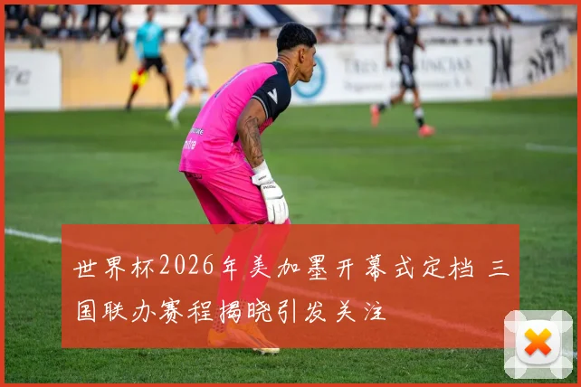 世界杯2026年美加墨开幕式定档 三国联办赛程揭晓引发关注