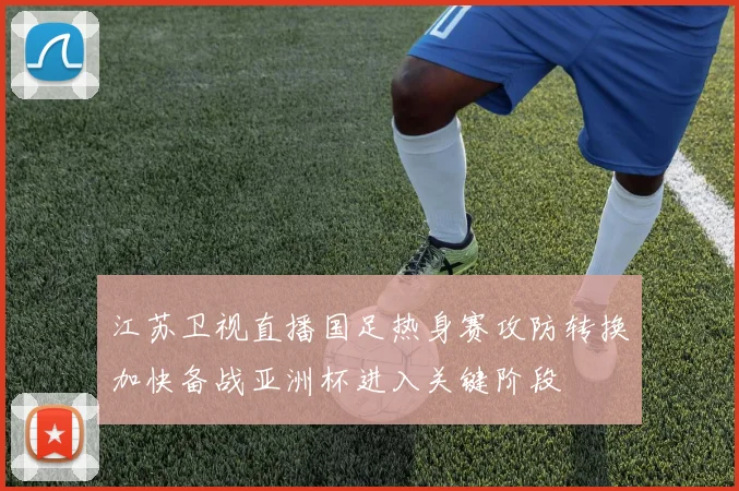 江苏卫视直播国足热身赛攻防转换加快备战亚洲杯进入关键阶段