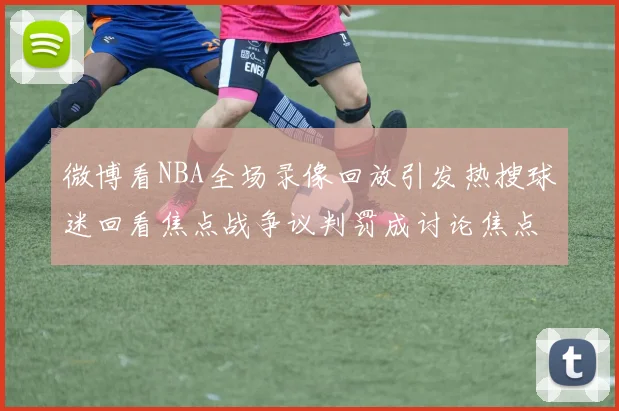 微博看NBA全场录像回放引发热搜球迷回看焦点战争议判罚成讨论焦点