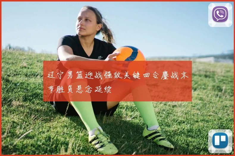 辽宁男篮迎战强敌关键回合鏖战末节胜负悬念延续