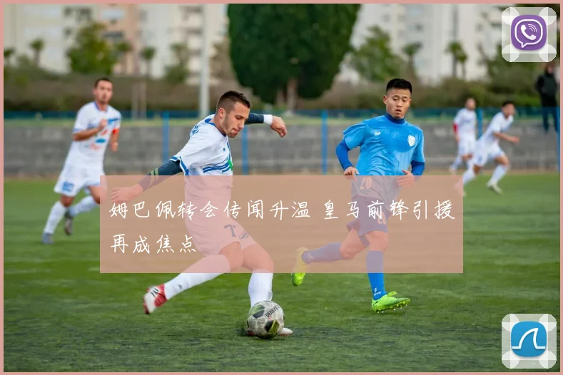 姆巴佩转会传闻升温 皇马前锋引援再成焦点