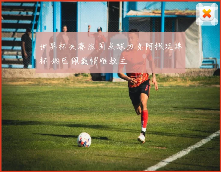 世界杯决赛法国点球力克阿根廷捧杯 姆巴佩戴帽难救主