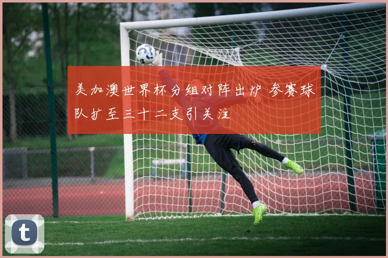 美加澳世界杯分组对阵出炉 参赛球队扩至三十二支引关注