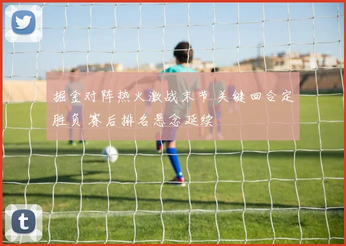 掘金对阵热火激战末节 关键回合定胜负 赛后排名悬念延续